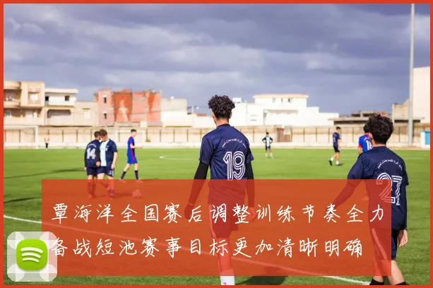 覃海洋全国赛后调整训练节奏全力备战短池赛事目标更加清晰明确