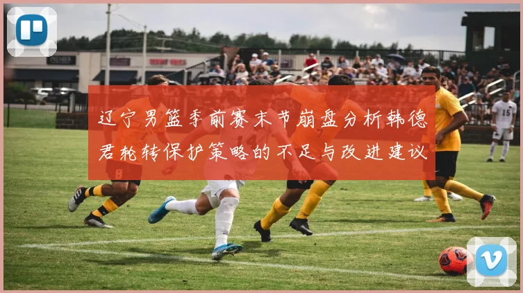 辽宁男篮季前赛末节崩盘分析韩德君轮转保护策略的不足与改进建议