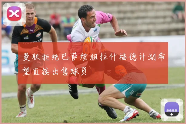 曼联拒绝巴萨续租拉什福德计划希望直接出售球员