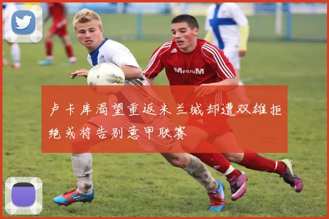 卢卡库渴望重返米兰城却遭双雄拒绝或将告别意甲联赛