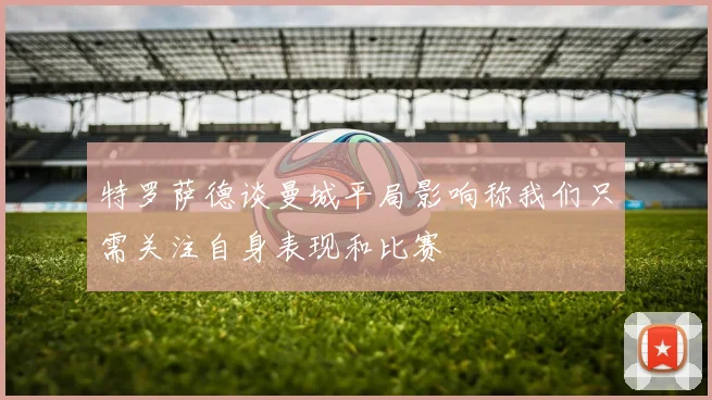 特罗萨德谈曼城平局影响称我们只需关注自身表现和比赛
