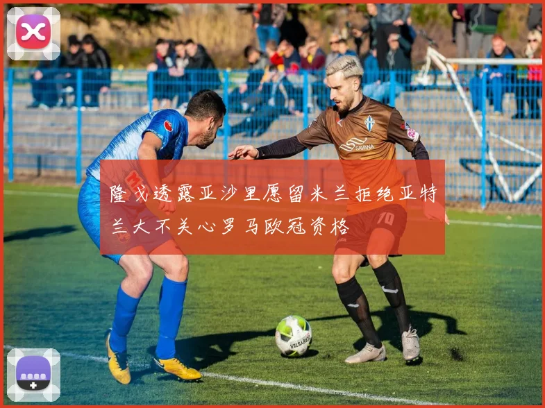 隆戈透露亚沙里愿留米兰拒绝亚特兰大不关心罗马欧冠资格