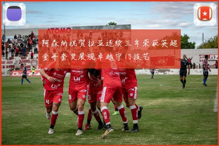 阿森纳祝贺拉亚连续三年荣获英超金手套奖展现卓越守门技艺