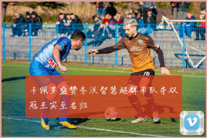 卡佩罗盛赞齐沃智慧超群率队夺双冠王实至名归