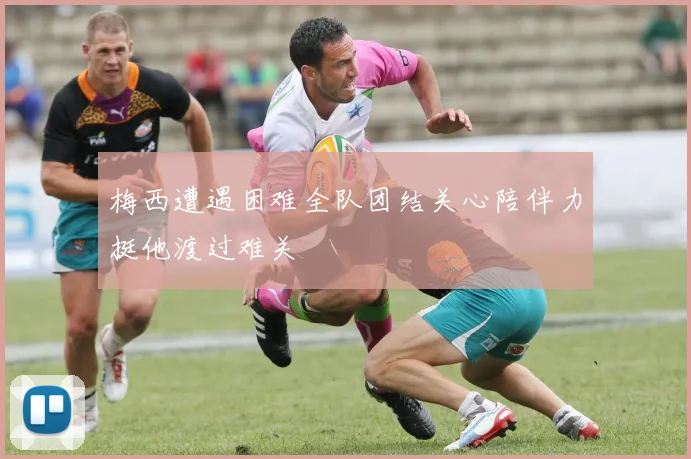 梅西遭遇困难全队团结关心陪伴力挺他渡过难关
