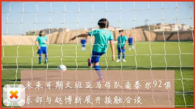 未来可期文班亚马母队南泰尔92俱乐部与赵博新展开接触洽谈