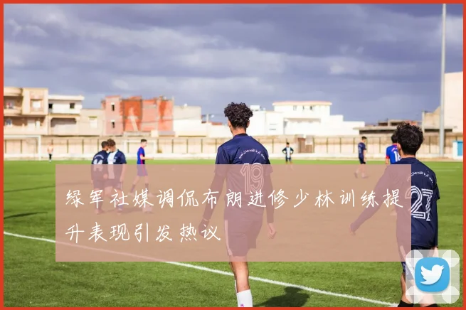 绿军社媒调侃布朗进修少林训练提升表现引发热议