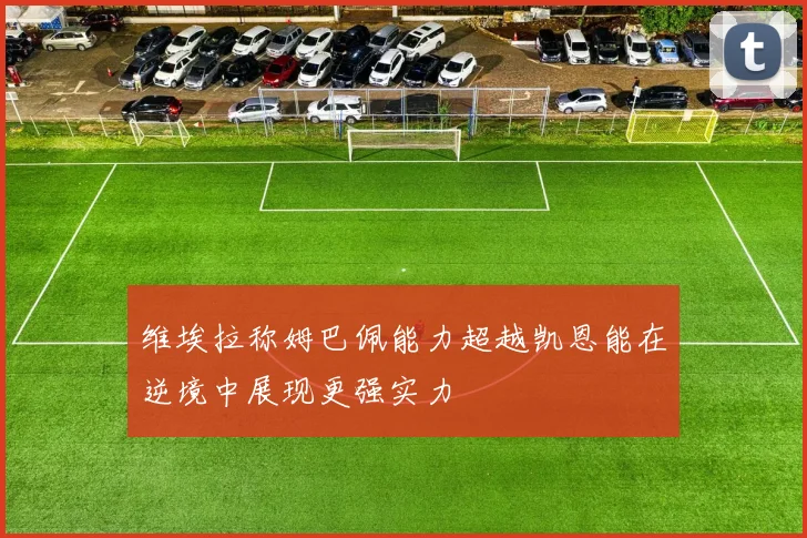 维埃拉称姆巴佩能力超越凯恩能在逆境中展现更强实力