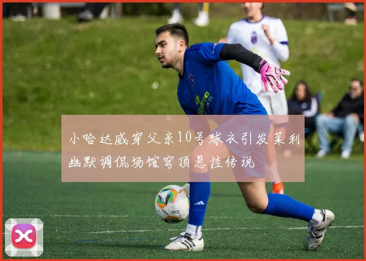 小哈达威穿父亲10号球衣引发莱利幽默调侃场馆穹顶悬挂传说
