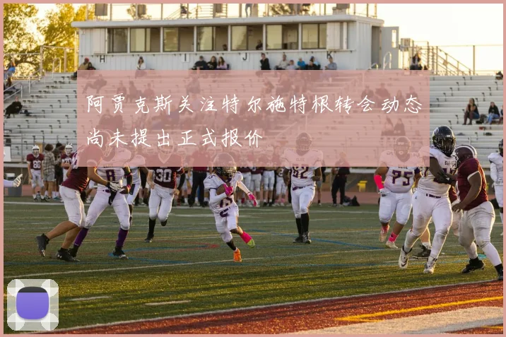 阿贾克斯关注特尔施特根转会动态尚未提出正式报价