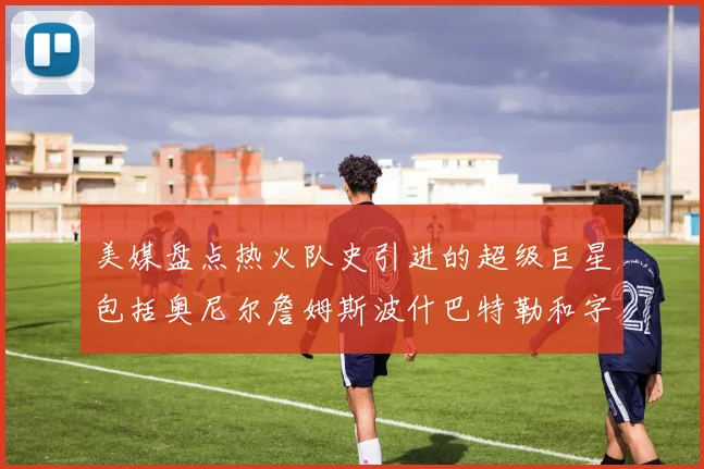 美媒盘点热火队史引进的超级巨星包括奥尼尔詹姆斯波什巴特勒和字母哥