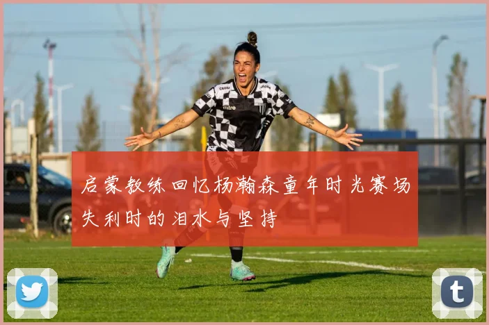启蒙教练回忆杨瀚森童年时光赛场失利时的泪水与坚持