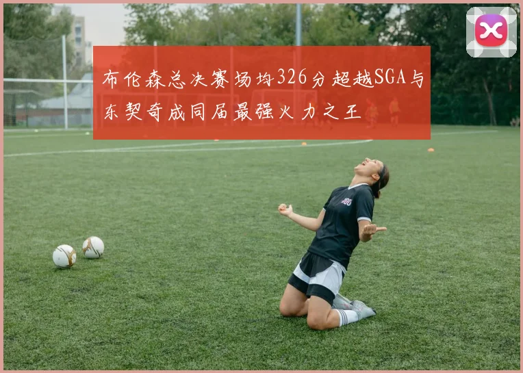 布伦森总决赛场均326分超越SGA与东契奇成同届最强火力之王