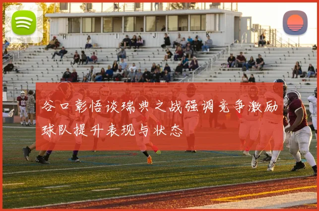 谷口彰悟谈瑞典之战强调竞争激励球队提升表现与状态