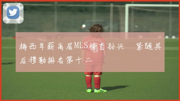 梅西年薪高居MLS榜首孙兴慜紧随其后穆勒排名第十二