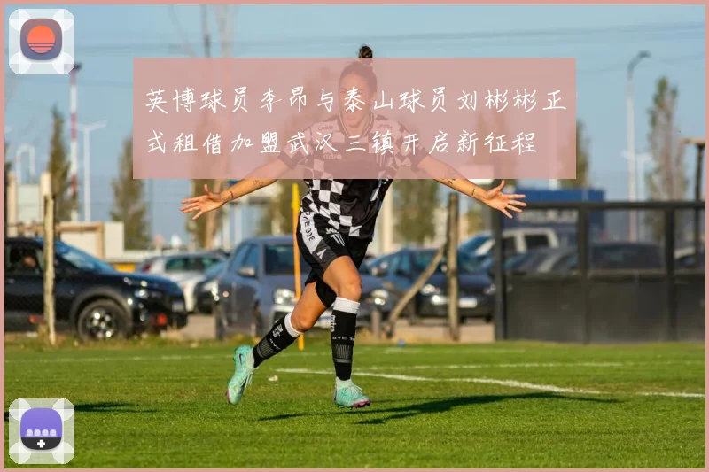 英博球员李昂与泰山球员刘彬彬正式租借加盟武汉三镇开启新征程