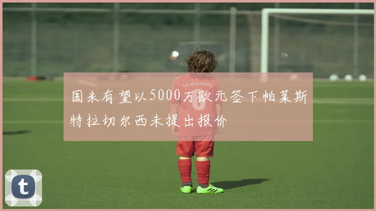 国米有望以5000万欧元签下帕莱斯特拉切尔西未提出报价