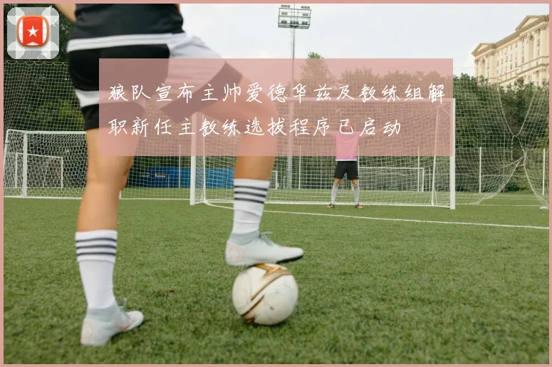 狼队宣布主帅爱德华兹及教练组解职新任主教练选拔程序已启动