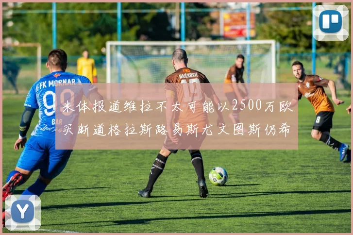米体报道维拉不太可能以2500万欧买断道格拉斯路易斯尤文图斯仍希望出售他