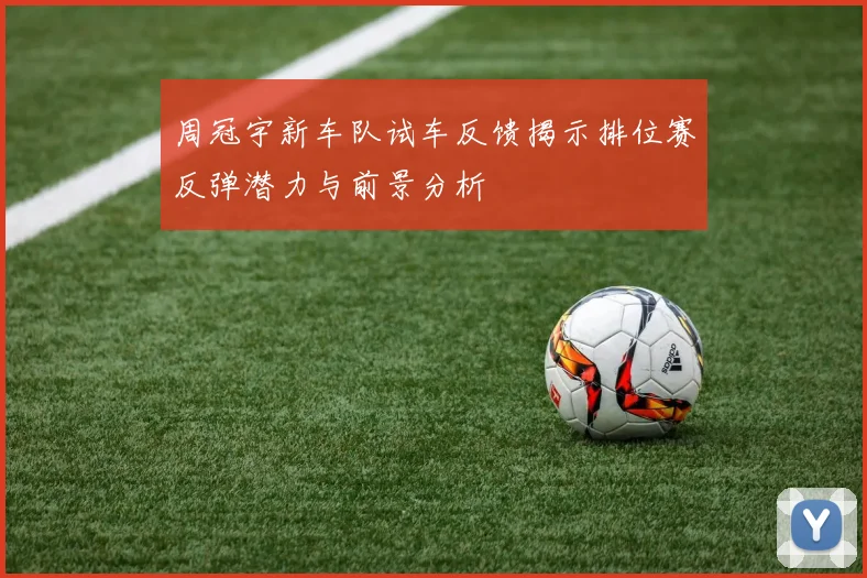 周冠宇新车队试车反馈揭示排位赛反弹潜力与前景分析