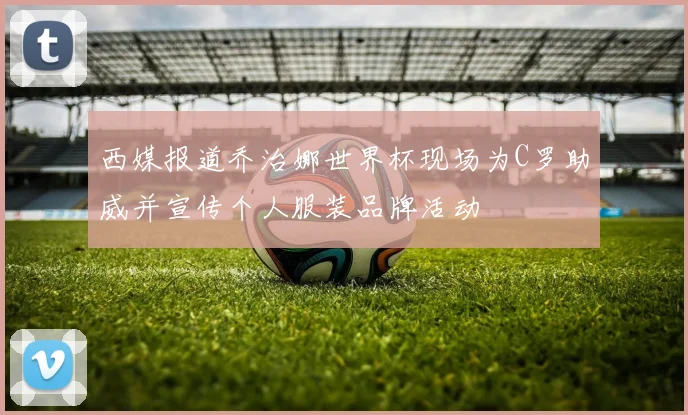 西媒报道乔治娜世界杯现场为C罗助威并宣传个人服装品牌活动