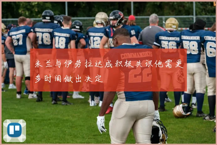 米兰与伊劳拉达成积极共识他需更多时间做出决定