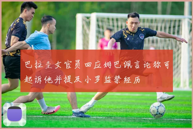 巴拉圭女官员回应姆巴佩言论称可起诉他并提及小罗监禁经历