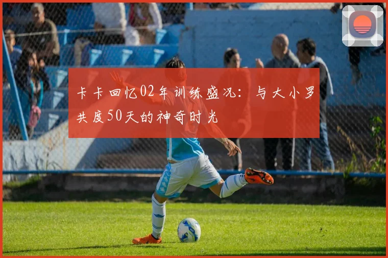 卡卡回忆02年训练盛况：与大小罗共度50天的神奇时光